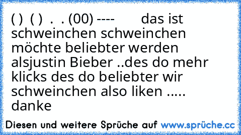 ( )  ( )
  .  .
 (00)
 ----       das ist schweinchen 
schweinchen möchte beliebter werden als
justin Bieber ..
des do mehr klicks des do beliebter wir schweinchen 
also liken ..... danke