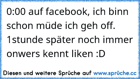 0:00 auf facebook, ich binn schon müde ich geh off. 1stunde später noch immer on
wers kennt liken :D