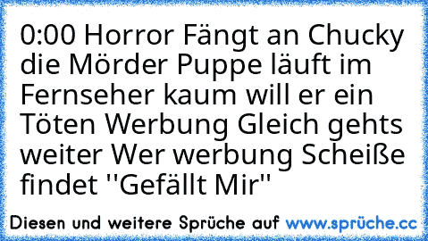 0:00 Horror Fängt an Chucky die Mörder Puppe läuft im Fernseher kaum will er ein Töten Werbung Gleich gehts weiter 
Wer werbung Scheiße findet ''Gefällt Mir''