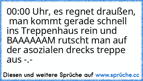 00:00 Uhr, es regnet draußen,  man kommt gerade schnell ins Treppenhaus rein und BAAAAAAM rutscht man auf der asozialen drecks treppe aus -.-