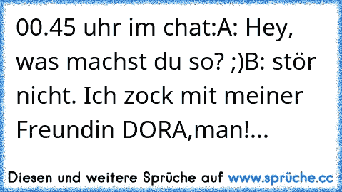 00.45 uhr 
im chat:
A: Hey, was machst du so? ;)
B: stör nicht. Ich zock mit meiner Freundin DORA,man!
...