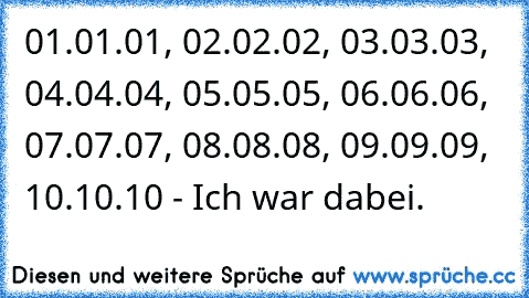 01.01.01, 02.02.02, 03.03.03, 04.04.04, 05.05.05, 06.06.06, 07.07.07, 08.08.08, 09.09.09, 10.10.10 - Ich war dabei.