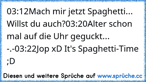 03:12
Mach mir jetzt Spaghetti... Willst du auch?
03:20
Alter schon mal auf die Uhr geguckt... -.-
03:22
Jop xD It's Spaghetti-Time ;D