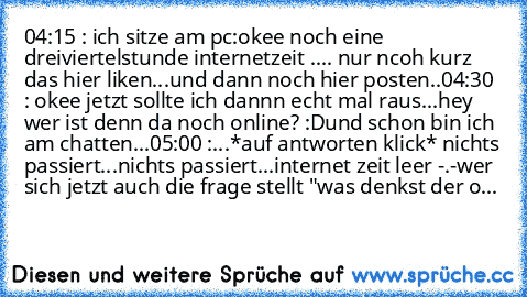 04:15 : ich sitze am pc:okee noch eine dreiviertelstunde internetzeit .... nur ncoh kurz das hier liken...und dann noch hier posten..
04:30 : okee jetzt sollte ich dannn echt mal raus...hey wer ist denn da noch online? :D
und schon bin ich am chatten...
05:00 :...*auf antworten klick* nichts passiert...nichts passiert...
internet zeit leer -.-
wer sich jetzt auch die frage stellt "was denkst de...