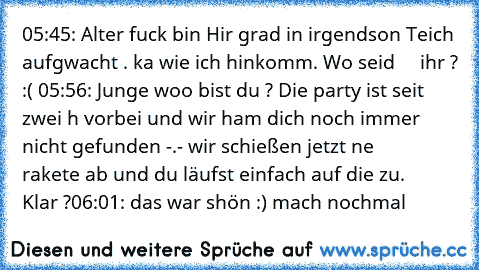 05:45: Alter fuck bin Hir grad in irgendson Teich aufgwacht . ka wie ich hinkomm. Wo seid     ihr ? :(
 05:56: Junge woo bist du ? Die party ist seit zwei h vorbei und wir ham dich noch immer     nicht gefunden -.- wir schießen jetzt ne                rakete ab und du läufst einfach auf die zu.     Klar ?
06:01: das war shön :) mach nochmal