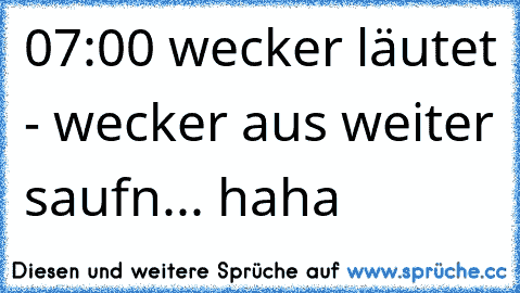 07:00 wecker läutet - wecker aus weiter saufn... haha