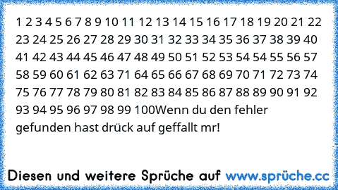 1 2 3 4 5 6 7 8 9 10 11 12 13 14 15 16 17 18 19 20 21 22 23 24 25 26 27 28 29 30 31 32 33 34 35 36 37 38 39 40 41 42 43 44 45 46 47 48 49 50 51 52 53 54 54 55 56 57 58 59 60 61 62 63 71 64 65 66 67 68 69 70 71 72 73 74 75 76 77 78 79 80 81 82 83 84 85 86 87 88 89 90 91 92 93 94 95 96 97 98 99 100
Wenn du den fehler gefunden hast drück auf geffallt mır!