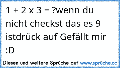 1 + 2 x 3 = ?
wenn du nicht checkst das es 9 ist
drück auf Gefällt mir :D