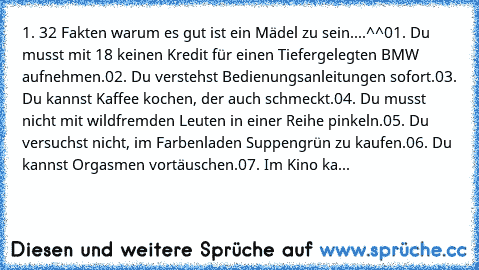 1. 32 Fakten warum es gut ist ein Mädel zu sein....^^
01. Du musst mit 18 keinen Kredit für einen Tiefergelegten BMW aufnehmen.
02. Du verstehst Bedienungsanleitungen sofort.
03. Du kannst Kaffee kochen, der auch schmeckt.
04. Du musst nicht mit wildfremden Leuten in einer Reihe pinkeln.
05. Du versuchst nicht, im Farbenladen Suppengrün zu kaufen.
06. Du kannst Orgasmen vortäuschen.
07. Im Kino...