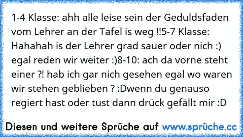 1-4 Klasse: ahh alle leise sein der Geduldsfaden vom Lehrer an der Tafel is weg !!
5-7 Klasse: Hahahah is der Lehrer grad sauer oder nich :) egal reden wir weiter :)
8-10: ach da vorne steht einer ?! hab ich gar nich gesehen egal wo waren wir stehen geblieben ? :D
wenn du genauso regiert hast oder tust dann drück gefällt mir :D