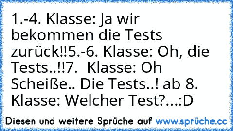 1.-4. Klasse: Ja wir bekommen die Tests zurück!!
5.-6. Klasse: Oh, die Tests..!!
7.  Klasse: Oh Scheiße.. Die Tests..! 
ab 8. Klasse: Welcher Test?...
:D