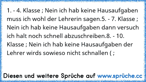 1. - 4. Klasse ; Nein ich hab keine Hausaufgaben muss ich wohl der Lehrerin sagen.
5. - 7. Klasse ; Nein ich hab keine Hausaufgaben dann versuch ich halt noch schnell abzuschreiben.
8. - 10. Klasse ; Nein ich hab keine Hausaufgaben der Lehrer wirds sowieso nicht schnallen ( ;