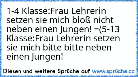 1-4 Klasse:
Frau Lehrerin setzen sie mich bloß nicht neben einen Jungen! =(
5-13 Klasse:
Frau Lehrerin setzen sie mich bitte bitte neben einen Jungen! ♥