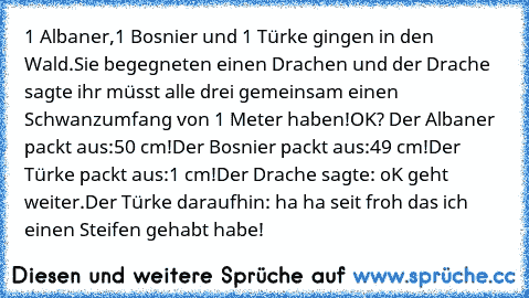 1 Albaner,1 Bosnier und 1 Türke gingen in den Wald.
Sie begegneten einen Drachen und der Drache sagte ihr müsst alle drei gemeinsam einen Schwanzumfang von 1 Meter haben!OK? Der Albaner packt aus:50 cm!
Der Bosnier packt aus:49 cm!
Der Türke packt aus:1 cm!
Der Drache sagte: oK geht weiter.
Der Türke daraufhin: ha ha seit froh das ich einen Steifen gehabt habe!