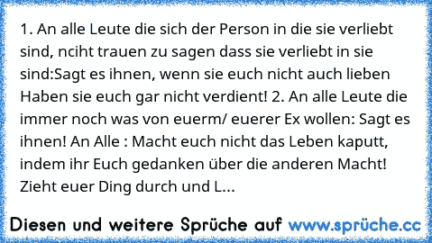 1. An alle Leute die sich der Person in die sie verliebt sind, nciht trauen zu sagen dass sie verliebt in sie sind:
Sagt es ihnen, wenn sie euch nicht auch lieben Haben sie euch gar nicht verdient! 
2. An alle Leute die immer noch was von euerm/ euerer Ex wollen: Sagt es ihnen! 
An Alle : Macht euch nicht das Leben kaputt, indem ihr Euch gedanken über die anderen Macht! Zieht euer Ding durch un...