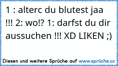 1 : alterc du blutest jaa !!! 2: wo!? 1: darfst du dir aussuchen !!! XD 
LIKEN ;)