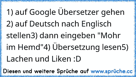 1) auf Google Übersetzer gehen 
2) auf Deutsch nach Englisch stellen
3) dann eingeben "Mohr im Hemd"
4) Übersetzung lesen
5) Lachen und Liken :D