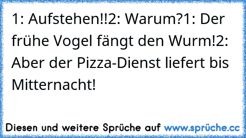 1: Aufstehen!!
2: Warum?
1: Der frühe Vogel fängt den Wurm!
2: Aber der Pizza-Dienst liefert bis Mitternacht!