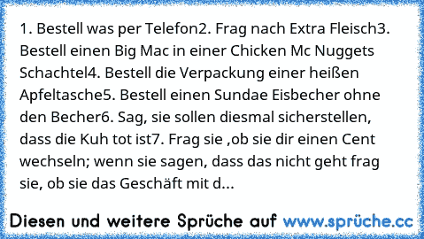 1. Bestell was per Telefon
2. Frag nach Extra Fleisch
3. Bestell einen Big Mac in einer Chicken Mc Nuggets Schachtel
4. Bestell die Verpackung einer heißen Apfeltasche
5. Bestell einen Sundae Eisbecher ohne den Becher
6. Sag, sie sollen diesmal sicherstellen, dass die Kuh tot ist
7. Frag sie ,ob sie dir einen Cent wechseln; wenn sie sagen, dass das nicht geht frag sie, ob sie das Geschäft mit d...