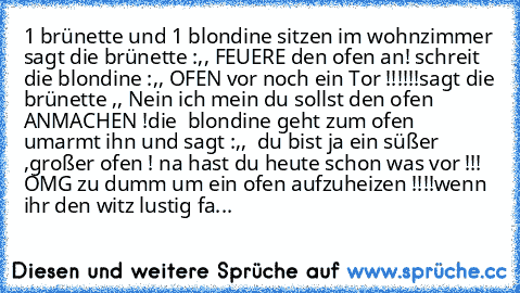 1 brünette und 1 blondine sitzen im wohnzimmer sagt die brünette :,, FEUERE den ofen an! schreit die blondine :,, OFEN vor noch ein Tor !!!!!!sagt die brünette ,, Nein ich mein du sollst den ofen ANMACHEN !die  blondine geht zum ofen  umarmt ihn und sagt :,,  du bist ja ein süßer ,großer ofen ! na hast du heute schon was vor !!! 
OMG zu dumm um ein ofen aufzuheizen !!!!
wenn ihr den witz lustig...