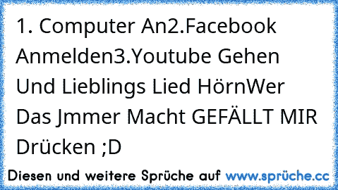 1. Computer An
2.Facebook Anmelden
3.Youtube Gehen Und Lieblings Lied Hörn
Wer Das Jmmer Macht GEFÄLLT MIR Drücken ;D ♥