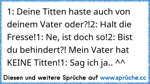 1: Deine Titten haste auch von deinem Vater oder?!
2: Halt die Fresse!
1: Ne, ist doch so!
2: Bist du behindert?! Mein Vater hat KEINE Titten!
1: Sag ich ja.. ^^