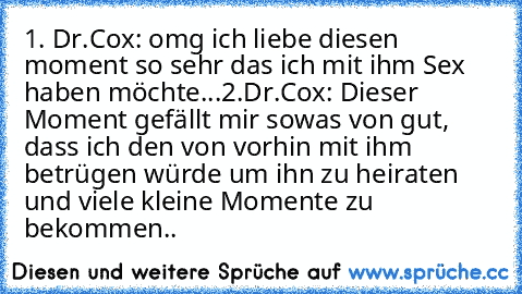 1. Dr.Cox: omg ich liebe diesen moment so sehr das ich mit ihm Sex haben möchte...
2.Dr.Cox: Dieser Moment gefällt mir sowas von gut, dass ich den von vorhin mit ihm betrügen würde um ihn zu heiraten und viele kleine Momente zu bekommen..