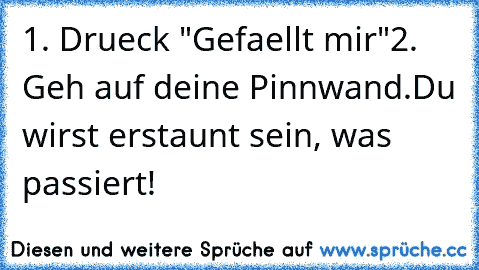 1. Drueck "Gefaellt mir"
2. Geh auf deine Pinnwand.
Du wirst erstaunt sein, was passiert!