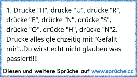 1. Drücke "H", drücke "U", drücke "R", drücke "E", drücke "N", drücke "S", drücke "O", drücke "H", drücke "N"
2. Drücke alles gleichzeitig mit "Gefällt mir"..
Du wirst echt nicht glauben was passiert!!!!