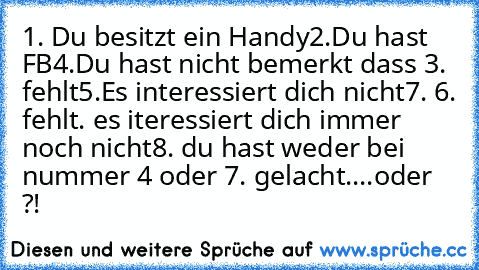 1. Du besitzt ein Handy
2.Du hast FB
4.Du hast nicht bemerkt dass 3. fehlt
5.Es interessiert dich nicht
7. 6. fehlt. es iteressiert dich immer noch nicht
8. du hast weder bei nummer 4 oder 7. gelacht....
oder ?!