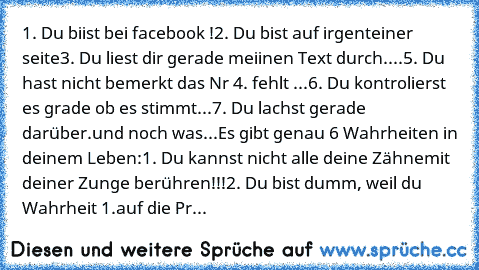 1. Du biist bei facebook !
2. Du bist auf irgenteiner seite
3. Du liest dir gerade meiinen Text durch.
...
5. Du hast nicht bemerkt das Nr 4. fehlt ...
6. Du kontrolierst es grade ob es stimmt...
7. Du lachst gerade darüber.
und noch was...
Es gibt genau 6 Wahrheiten in deinem Leben:
1. Du kannst nicht alle deine Zähne
mit deiner Zunge berühren!!!
2. Du bist dumm, weil du Wahrheit 1.
auf die Pr...