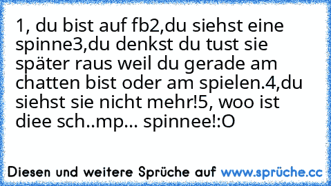 1, du bist auf fb
2,du siehst eine spinne
3,du denkst du tust sie später raus weil du gerade am chatten bist oder am spielen.
4,du siehst sie nicht mehr!
5, woo ist diee sch..mp... spinnee!:O