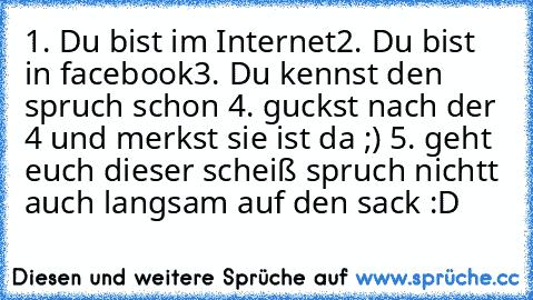 1. Du bist im Internet
2. Du bist in facebook
3. Du kennst den spruch schon 
4. guckst nach der 4 und merkst sie ist da ;) 
5. geht euch dieser scheiß spruch nichtt auch langsam auf den sack :D