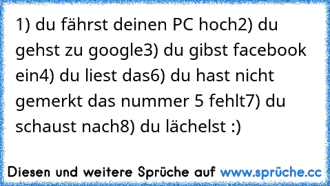 1) du fährst deinen PC hoch
2) du gehst zu google
3) du gibst facebook ein
4) du liest das
6) du hast nicht gemerkt das nummer 5 fehlt
7) du schaust nach
8) du lächelst :)