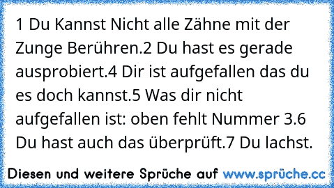 1 Du Kannst Nicht alle Zähne mit der Zunge Berühren.
2 Du hast es gerade ausprobiert.
4 Dir ist aufgefallen das du es doch kannst.
5 Was dir nicht aufgefallen ist: oben fehlt Nummer 3.
6 Du hast auch das überprüft.
7 Du lachst.