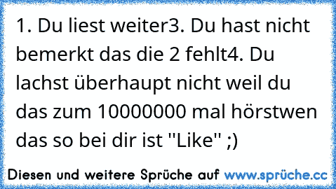 1. Du liest weiter
3. Du hast nicht bemerkt das die 2 fehlt
4. Du lachst überhaupt nicht weil du das zum 10000000 mal hörst
wen das so bei dir ist ''Like'' ;)