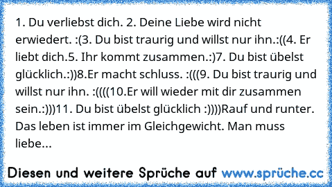 1. Du verliebst dich. ♥
2. Deine Liebe wird nicht erwiedert. :(
3. Du bist traurig und willst nur ihn.:((
4. Er liebt dich.
5. Ihr kommt zusammen.:)
7. Du bist übelst glücklich.:))
8.Er macht schluss. :(((
9. Du bist traurig und willst nur ihn. :((((
10.Er will wieder mit dir zusammen sein.:)))
11. Du bist übelst glücklich :))))
Rauf und runter. Das leben ist immer im Gleichgewicht. Man muss liebe...