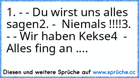 1. - - Du wirst uns alles sagen
2. -  Niemals !!!!
3. - - Wir haben Kekse
4  -  Alles fing an ....