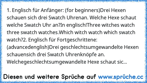 1. Englisch für Anfänger: (for beginners)
Drei Hexen schauen sich drei Swatch Uhren
an. Welche Hexe schaut welche Swatch Uhr an?
In englisch!
Three witches watch three swatch watches.
Which witch watch which swatch watch?
2. Englisch für Fortgeschrittene: (advanced
english)
Drei geschlechtsumgewandelte Hexen schauen
sich drei Swatch Uhrenknöpfe an. Welche
geschlechtsumgewandelte Hexe schaut sic...