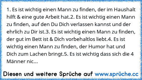 1. Es ist wichtig einen Mann zu finden, der im Haushalt hilft & eine gute Arbeit hat.
2. Es ist wichtig einen Mann zu finden, auf den Du Dich verlassen kannst und der ehrlich zu Dir ist.
3. Es ist wichtig einen Mann zu finden, der gut im Bett ist & Dich vorbehaltlos liebt.
4. Es ist wichtig einen Mann zu finden, der Humor hat und Dich zum Lachen bringt.
5. Es ist wichtig dass sich die 4 Männer ...