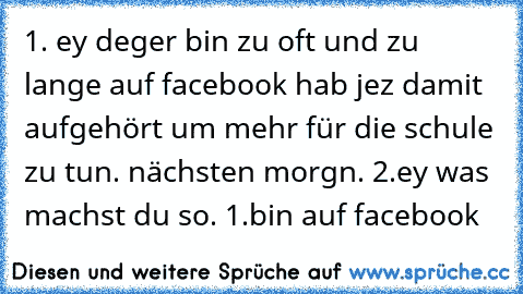 1. ey deger bin zu oft und zu lange auf facebook hab jez damit aufgehört um mehr für die schule zu tun. nächsten morgn. 2.ey was machst du so. 1.bin auf facebook