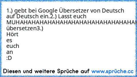 1.) gebt bei Google Übersetzer von Deutsch auf Deutsch ein.
2.) Lasst euch MUHAHAHAHAHAHAHAHAHAHAHAHAHAHAHAHAHAHAHAHAHAHAHAHAHA übersetzen
3.) Hört es euch an :D