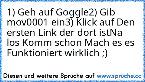 1) Geh auf Goggle
2) Gib mov0001 ein
3) Klick auf Den ersten Link der dort ist
Na los Komm schon Mach es es Funktioniert wirklich ;)