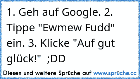 1. Geh auf Google. 2. Tippe "Ewmew Fudd" ein. 3. Klicke "Auf gut glück!"  ;DD