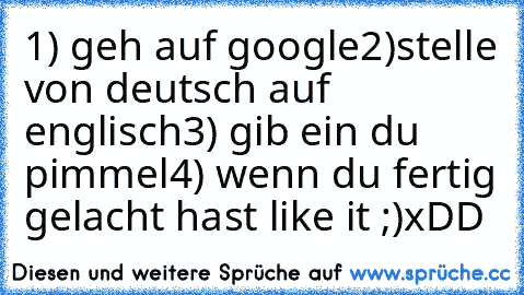 1) geh auf google
2)stelle von deutsch auf englisch
3) gib ein du pimmel
4) wenn du fertig gelacht hast like it ;)
xDD