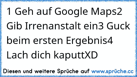 1 Geh auf Google Maps
2 Gib Irrenanstalt ein
3 Guck beim ersten Ergebnis
4 Lach dich kaputt
XD