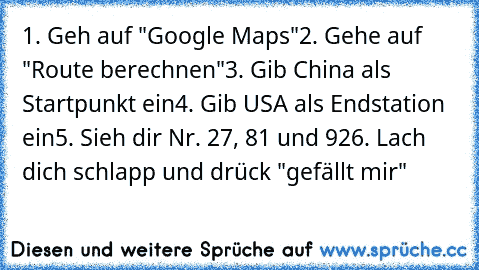 1. Geh auf "Google Maps"
2. Gehe auf "Route berechnen"
3. Gib China als Startpunkt ein
4. Gib USA als Endstation ein
5. Sieh dir Nr. 27, 81 und 92
6. Lach dich schlapp und drück "gefällt mir"