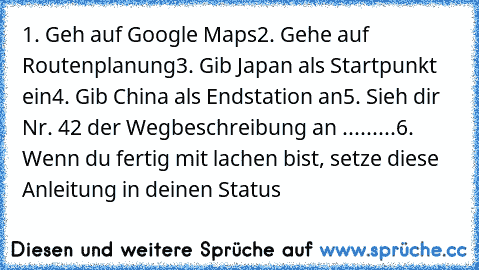 1. Geh auf Google Maps
2. Gehe auf Routenplanung
3. Gib Japan als Startpunkt ein
4. Gib China als Endstation an
5. Sieh dir Nr. 42 der Wegbeschreibung an .........
6. Wenn du fertig mit lachen bist, setze diese Anleitung in deinen Status