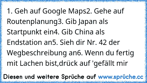 1. Geh auf Google Maps
2. Gehe auf Routenplanung
3. Gib Japan als Startpunkt ein
4. Gib China als Endstation an
5. Sieh dir Nr. 42 der Wegbeschreibung an
6. Wenn du fertig mit Lachen bist,drück auf 'gefällt mir