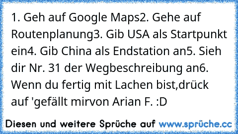 1. Geh auf Google Maps
2. Gehe auf Routenplanung
3. Gib USA als Startpunkt ein
4. Gib China als Endstation an
5. Sieh dir Nr. 31 der Wegbeschreibung an
6. Wenn du fertig mit Lachen bist,drück auf 'gefällt mir
von Arian F. :D